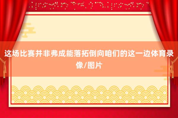 这场比赛并非弗成能落拓倒向咱们的这一边体育录像/图片