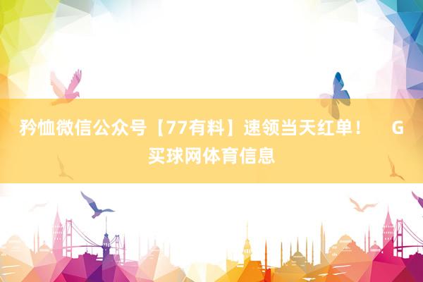 矜恤微信公众号【77有料】速领当天红单！    G买球网体育信息