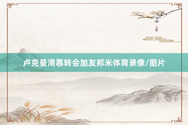 卢克曼渴慕转会加友邦米体育录像/图片
