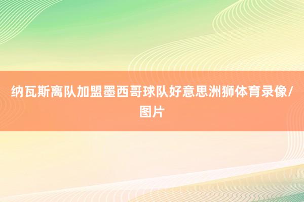 纳瓦斯离队加盟墨西哥球队好意思洲狮体育录像/图片