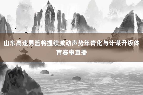 山东高速男篮将握续激动声势年青化与计谋升级体育赛事直播