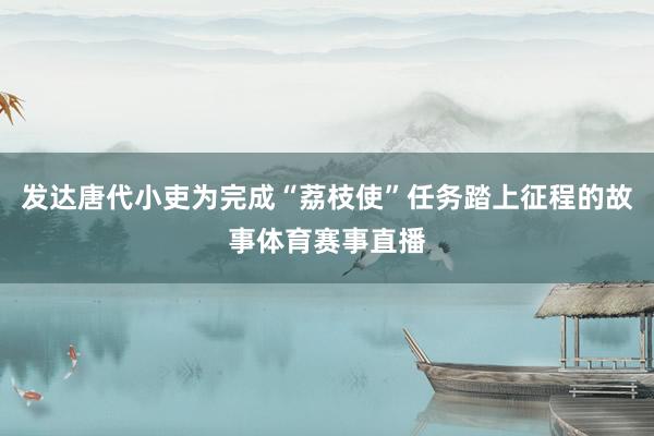 发达唐代小吏为完成“荔枝使”任务踏上征程的故事体育赛事直播