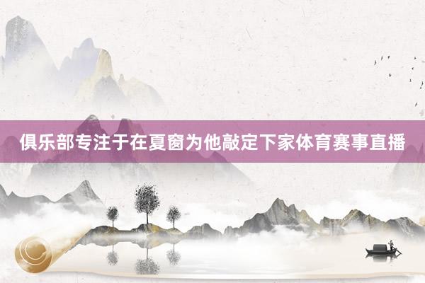 俱乐部专注于在夏窗为他敲定下家体育赛事直播