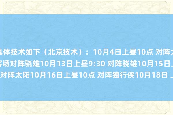 具体技术如下（北京技术）：10月4日上昼10点 对阵太阳10月6日上昼8:30 客场对阵骁雄10月13日上昼9:30 对阵骁雄10月15日上昼10点 客场对阵太阳10月16日上昼10点 对阵独行侠10月18日 上昼10:30 对阵国王    G买球网体育信息