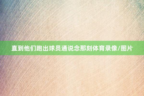 直到他们跑出球员通说念那刻体育录像/图片
