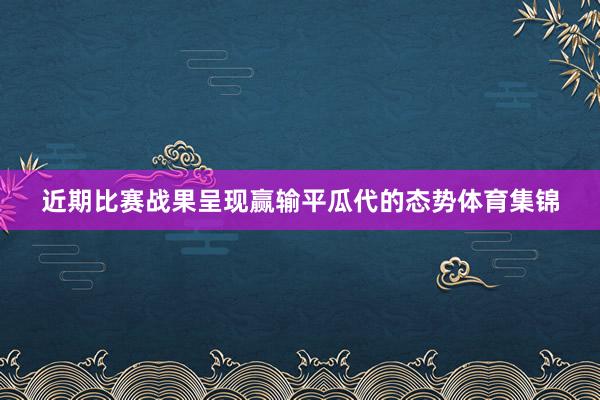 近期比赛战果呈现赢输平瓜代的态势体育集锦