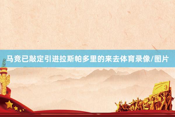 马竞已敲定引进拉斯帕多里的来去体育录像/图片